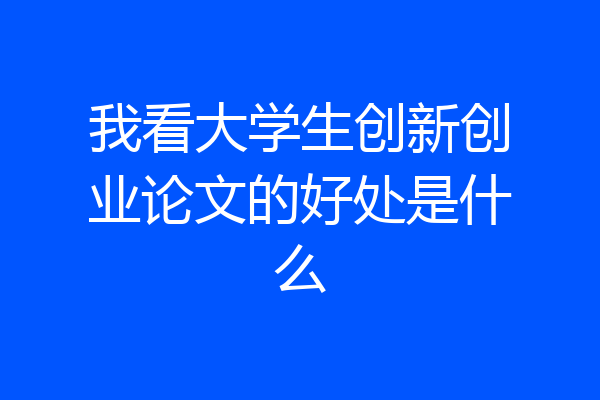 我看大学生创新创业论文的好处是什么