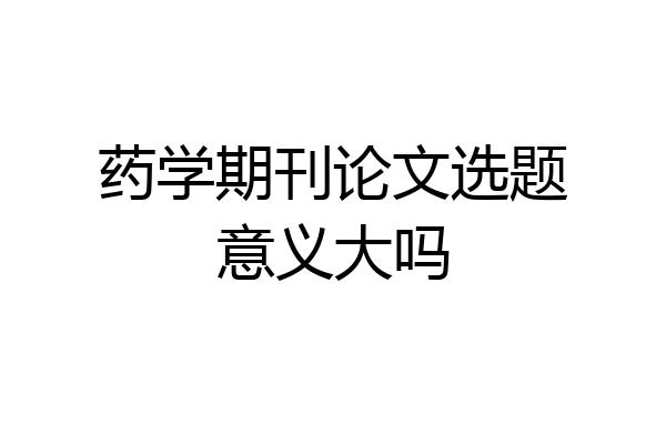 药学期刊论文选题意义大吗