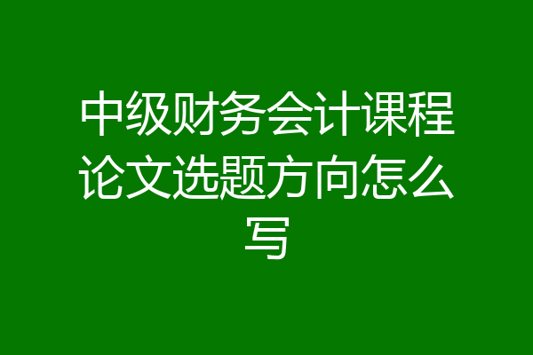 中级财务会计课程论文选题方向怎么写