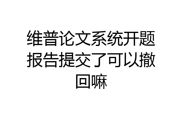 维普论文系统开题报告提交了可以撤回嘛