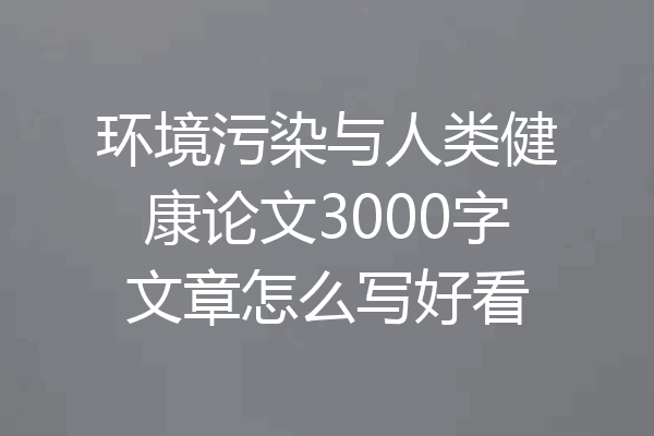 环境污染与人类健康论文3000字文章怎么写好看