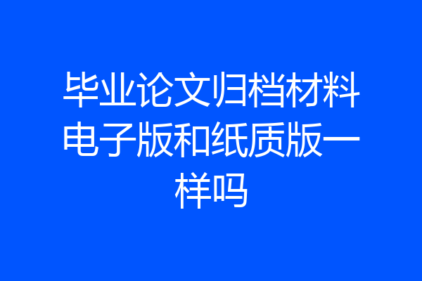 毕业论文归档材料电子版和纸质版一样吗
