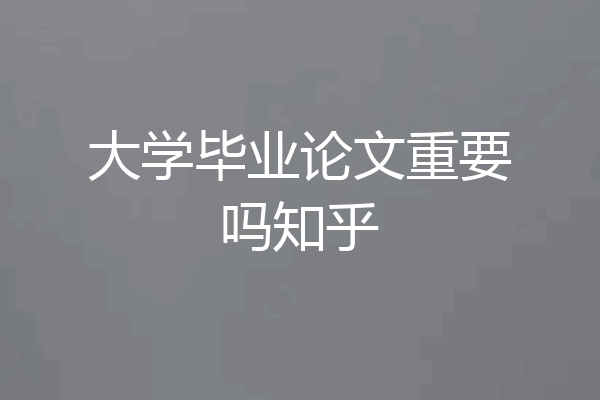 大学毕业论文重要吗知乎