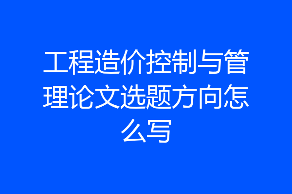 工程造价控制与管理论文选题方向怎么写