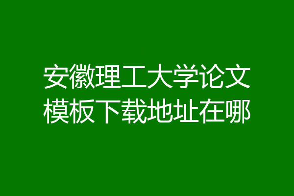 安徽理工大学论文模板下载地址在哪
