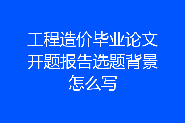 工程造价毕业论文开题报告选题背景怎么写