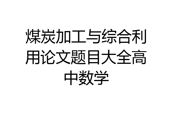 煤炭加工与综合利用论文题目大全高中数学