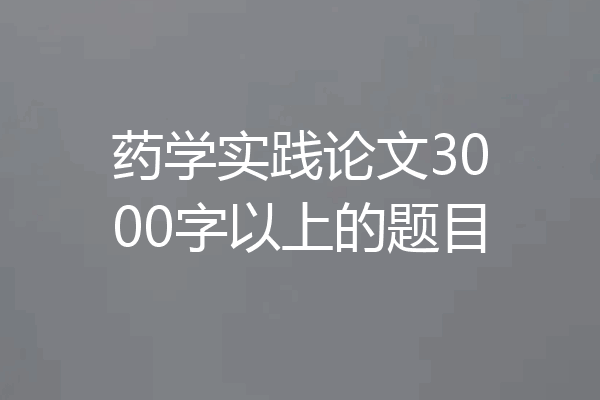 药学实践论文3000字以上的题目