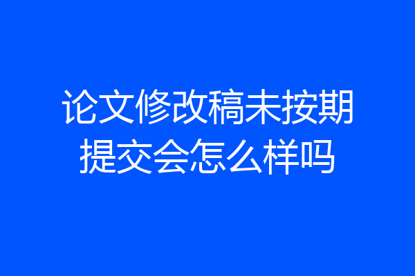 论文修改稿未按期提交会怎么样吗