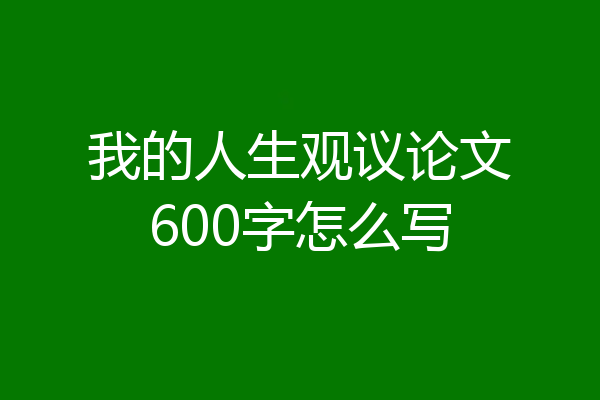 我的人生观议论文600字怎么写