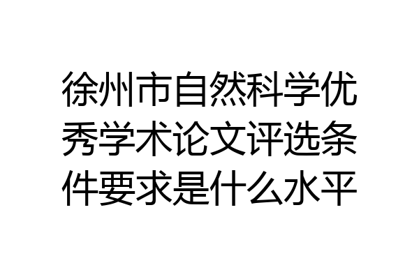 徐州市自然科学优秀学术论文评选条件要求是什么水平