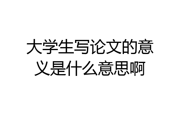 大学生写论文的意义是什么意思啊