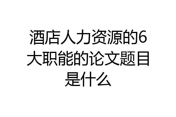 酒店人力资源的6大职能的论文题目是什么