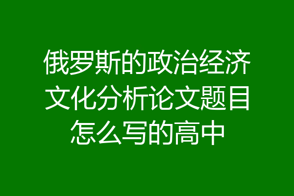 俄罗斯的政治经济文化分析论文题目怎么写的高中