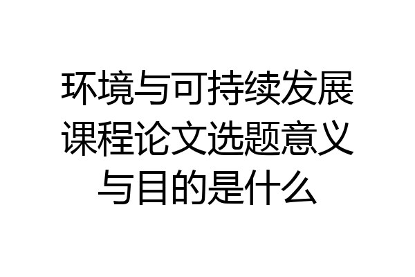 环境与可持续发展课程论文选题意义与目的是什么