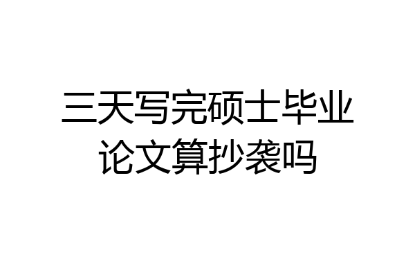 三天写完硕士毕业论文算抄袭吗