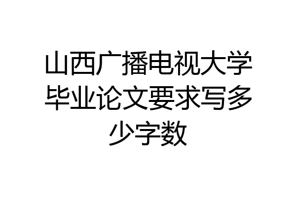 山西广播电视大学毕业论文要求写多少字数
