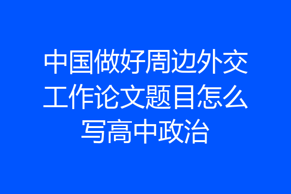 中国做好周边外交工作论文题目怎么写高中政治
