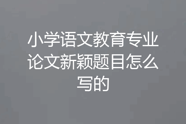 小学语文教育专业论文新颖题目怎么写的