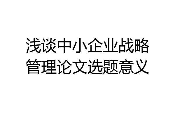 浅谈中小企业战略管理论文选题意义