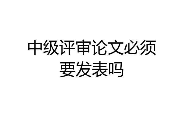 中级评审论文必须要发表吗