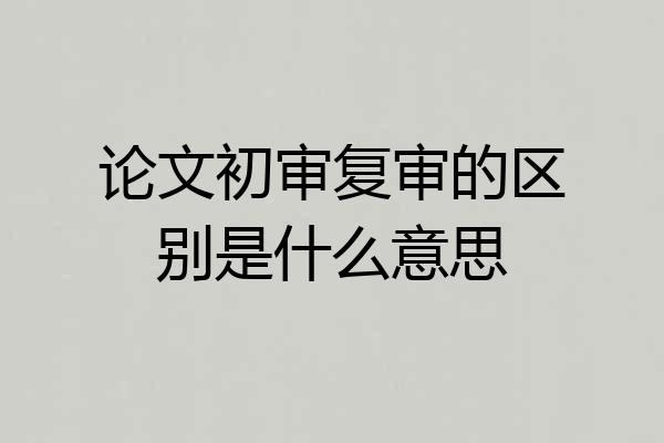 论文初审复审的区别是什么意思