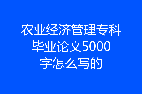 农业经济管理专科毕业论文5000字怎么写的