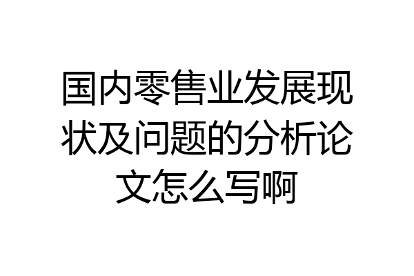国内零售业发展现状及问题的分析论文怎么写啊