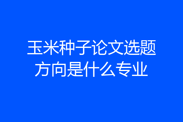 玉米种子论文选题方向是什么专业