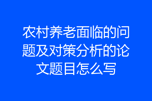 农村养老面临的问题及对策分析的论文题目怎么写