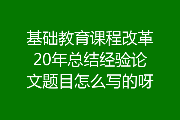 基础教育课程改革20年总结经验论文题目怎么写的呀