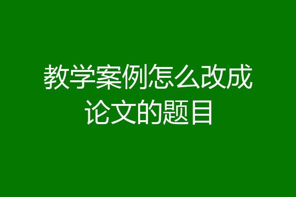 教学案例怎么改成论文的题目