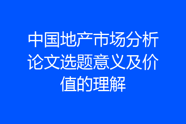 中国地产市场分析论文选题意义及价值的理解