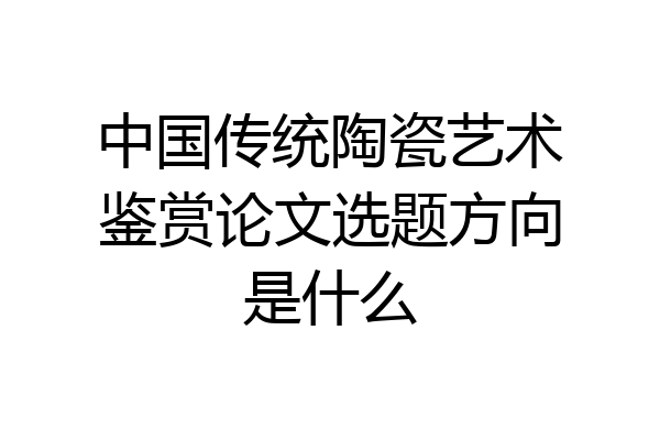 中国传统陶瓷艺术鉴赏论文选题方向是什么