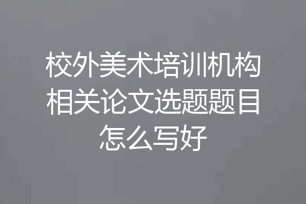 校外美术培训机构相关论文选题题目怎么写好