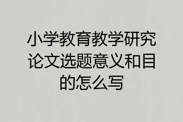 小学教育教学研究论文选题意义和目的怎么写