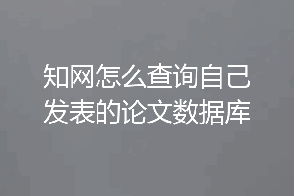知网怎么查询自己发表的论文数据库