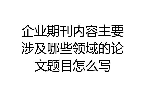 企业期刊内容主要涉及哪些领域的论文题目怎么写