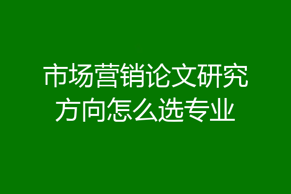 市场营销论文研究方向怎么选专业