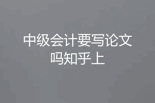 中级会计要写论文吗知乎上