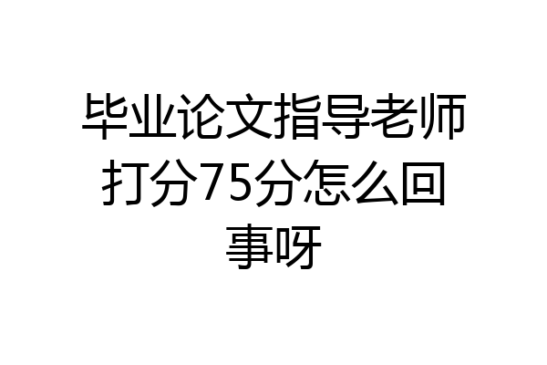 毕业论文指导老师打分75分怎么回事呀