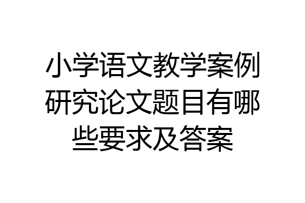 小学语文教学案例研究论文题目有哪些要求及答案