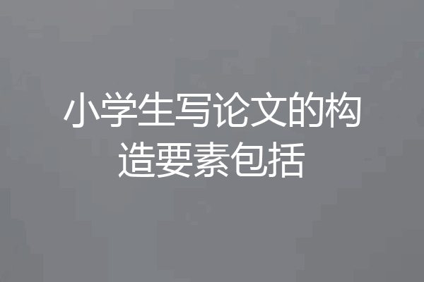 小学生写论文的构造要素包括