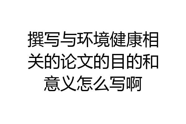 撰写与环境健康相关的论文的目的和意义怎么写啊