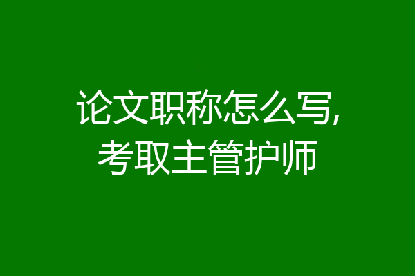 论文职称怎么写,考取主管护师