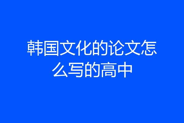 韩国文化的论文怎么写的高中