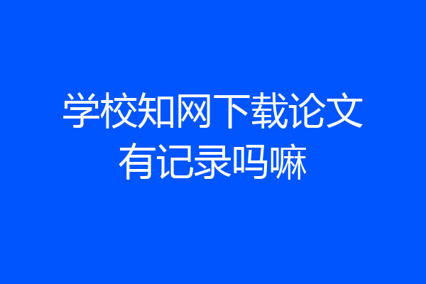学校知网下载论文有记录吗嘛