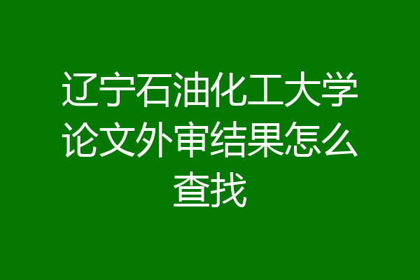 辽宁石油化工大学论文外审结果怎么查找