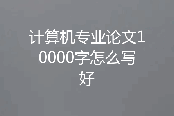 计算机专业论文10000字怎么写好