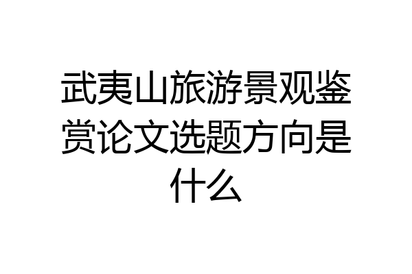 武夷山旅游景观鉴赏论文选题方向是什么